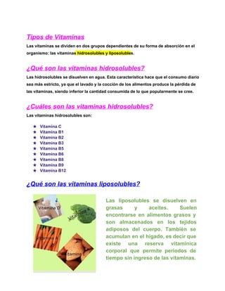 Tipos de Vitaminas
Las vitaminas se dividen en dos grupos dependientes de su forma de absorción en el
organismo: las vitaminas hidrosolubles y liposolubles.

¿Qué son las vitaminas hidrosolubles?
Las hidrosolubles se disuelven en agua. Esta característica hace que el consumo diario
sea más estricto, ya que el lavado y la cocción de los alimentos produce la pérdida de
las vitaminas, siendo inferior la cantidad consumida de lo que popularmente se cree.

¿Cuáles son las vitaminas hidrosolubles?
Las vitaminas hidrosolubles son:
★
★
★
★
★
★
★
★
★

Vitamina C
Vitamina B1
Vitamina B2
Vitamina B3
Vitamina B5
Vitamina B6
Vitamina B8
Vitamina B9
Vitamina B12

¿Qué son las vitaminas liposolubles?
Las  liposolubles  se  disuelven  en
grasas 
y 
aceites. 
Suelen
encontrarse  en  alimentos  grasos  y
son  almacenados  en  los  tejidos
adiposos  del  cuerpo.  También  se
acumulan en  el hígado, es decir que
existe  una  reserva  vitamínica
corporal  que  permite  periodos  de
tiempo sin ingreso de las vitaminas.

 
