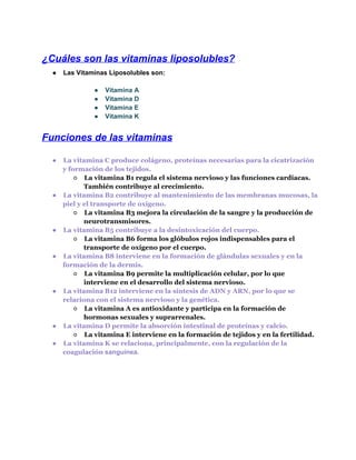 ¿Cuáles son las vitaminas liposolubles?
●

Las Vitaminas Liposolubles son:
●
●
●
●

Vitamina A
Vitamina D
Vitamina E
Vitamina K

Funciones de las vitaminas
●

●

●

●

●

●
●

La vitamina C produce colágeno, proteínas necesarias para la cicatrización
y formación de los tejidos.
○ La vitamina B1 regula el sistema nervioso y las funciones cardíacas.
También contribuye al crecimiento.
La vitamina B2 contribuye al mantenimiento de las membranas mucosas, la
piel y el transporte de oxígeno.
○ La vitamina B3 mejora la circulación de la sangre y la producción de
neurotransmisores.
La vitamina B5 contribuye a la desintoxicación del cuerpo.
○ La vitamina B6 forma los glóbulos rojos indispensables para el
transporte de oxígeno por el cuerpo.
La vitamina B8 interviene en la formación de glándulas sexuales y en la
formación de la dermis.
○ La vitamina B9 permite la multiplicación celular, por lo que
interviene en el desarrollo del sistema nervioso.
La vitamina B12 interviene en la síntesis de ADN y ARN, por lo que se
relaciona con el sistema nervioso y la genética.
○ La vitamina A es antioxidante y participa en la formación de
hormonas sexuales y suprarrenales.
La vitamina D permite la absorción intestinal de proteínas y calcio.
○ La vitamina E interviene en la formación de tejidos y en la fertilidad.
La vitamina K se relaciona, principalmente, con la regulación de la
coagulación sanguínea.

 