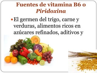 Fuentes de vitamina B6 o PiridoxinaEl germen del trigo, carne y verduras, alimentos ricos en azúcares refinados, aditivos y colorantes.