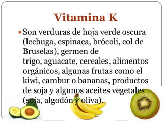 Vitamina KSon verduras de hoja verde oscura (lechuga, espinaca, brócoli, col de Bruselas), germen de trigo, aguacate, cereales, alimentos orgánicos, algunas frutas como el kiwi, cambur o bananas, productos de soja y algunos aceites vegetales (soja, algodón y oliva).