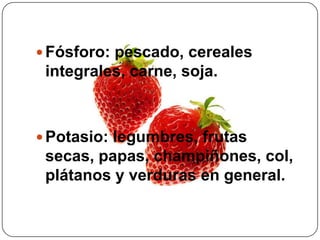 Fósforo: pescado, cereales integrales, carne, soja. Potasio: legumbres, frutas secas, papas, champiñones, col, plátanos y verduras en general.