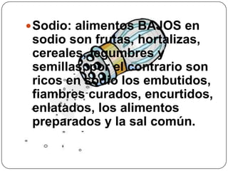 Sodio: alimentos BAJOS en sodio son frutas, hortalizas, cereales, legumbres y semillas, por el contrario son ricos en sodio los embutidos, fiambres curados, encurtidos, enlatados, los alimentos preparados y la sal común.