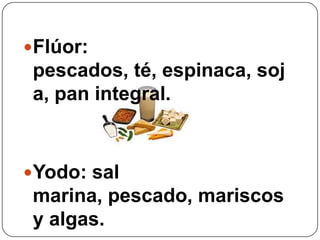 Flúor: pescados, té, espinaca, soja, pan integral. Yodo: sal marina, pescado, mariscos y algas.