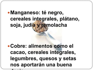 Manganeso: té negro, cereales integrales, plátano, soja, judía y remolacha Cobre: alimentos como el cacao, cereales integrales, legumbres, quesos y setas nos aportarán una buena dosis.