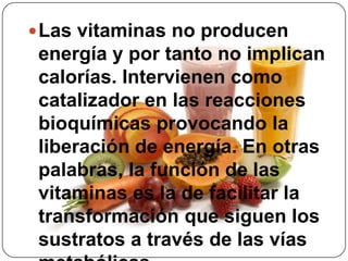 Las vitaminas no producen energía y por tanto no implican calorías. Intervienen como catalizador en las reacciones bioquímicas provocando la liberación de energía. En otras palabras, la función de las vitaminas es la de facilitar la transformación que siguen los sustratos a través de las vías metabólicas.