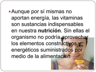 Aunque por sí mismas no aportan energía, las vitaminas son sustancias indispensables en nuestra nutrición. Sin ellas el organismo no podría aprovechar los elementos constructivos y energéticos suministrados por medio de la alimentación.