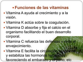 Funciones de las vitaminasVitamina A ayuda al crecimiento y a la visión.Vitamina K actúa sobre la coagulación.Vitamina D absorbe y fija el calcio en el organismo facilitando el buen desarrollo corporal.Vitamina C refuerza las defensas y evita el envejecimiento.Vitamina E facilita la circulación sanguínea y estabiliza las hormonas femeninas favoreciendo el embarazo y el parto, etc