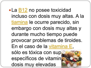 La B12 no posee toxicidad incluso con dosis muy altas. A la tiamina le ocurre parecido, sin embargo con dosis muy altas y durante mucho tiempo puede provocar problemas de tiroides. En el caso de la vitamina E, sólo es tóxica con suplementos específicos de vitamina E y con dosis muy elevadas