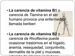La carencia de vitamina B1 o carencia de Tiamina en el ser humano provoca una enfermedad llamada beriberiLa carencia de vitamina B2 o carencia de Rivoflavina puede ocasionar trastornos en el hígado, anemia, resequedad, conjuntivitis, dermatitis de la piel y mucosas, además de úlceras en la boca.