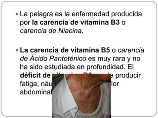 La pelagra es la enfermedad producida por la carencia de vitamina B3 o carencia de Niacina.La carencia de vitamina B5 o carencia de Ácido Pantoténico es muy rara y no ha sido estudiada en profundidad. El déficit de vitamina B5 puede producir fatiga, náuseas, alergias y dolor abdominal
