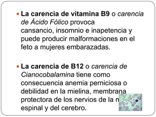 La carencia de vitamina B9 o carencia de Ácido Fólico provoca cansancio, insomnio e inapetencia y puede producir malformaciones en el feto a mujeres embarazadas.La carencia de B12 o carencia de Cianocobalamina tiene como consecuencia anemia perniciosa o debilidad en la mielina, membrana protectora de los nervios de la médula espinal y del cerebro.
