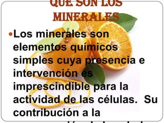 QUE SON LOS MINERALES Los minerales son elementos químicos simples cuya presencia e intervención es imprescindible para la actividad de las células.  Su contribución a la conservación de la salud es esencial.