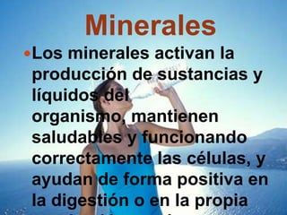 MineralesLos minerales activan la producción de sustancias y líquidos del organismo, mantienen saludables y funcionando correctamente las células, y ayudan de forma positiva en la digestión o en la propia respiración en sí.