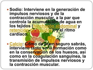 Sodio: Interviene en la generación de impulsos nerviosos y de la contracción muscular, a la par que controla la acumulación de agua en los tejidos (hinchazón abdominal y retención de líquidos), y el ritmo cardíaco.Calcio: Como de buen seguro sabrás, interviene tanto en la formación como en la conservación de los huesos, así como en la coagulación sanguínea, la transmisión de impulsos nerviosos y la contracción muscular.