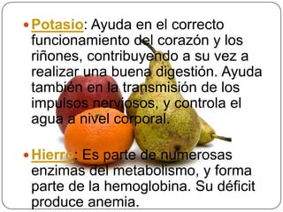Potasio: Ayuda en el correcto funcionamiento del corazón y los riñones, contribuyendo a su vez a realizar una buena digestión. Ayuda también en la transmisión de los impulsos nerviosos, y controla el agua a nivel corporal.Hierro: Es parte de numerosas enzimas del metabolismo, y forma parte de la hemoglobina. Su déficit produce anemia.