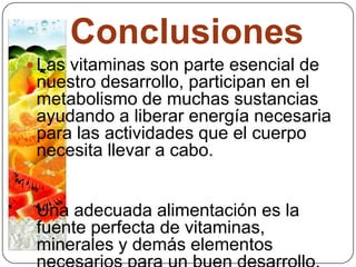 Conclusiones Las vitaminas son parte esencial de nuestro desarrollo, participan en el metabolismo de muchas sustancias ayudando a liberar energía necesaria para las actividades que el cuerpo necesita llevar a cabo.Una adecuada alimentación es la fuente perfecta de vitaminas, minerales y demás elementos necesarios para un buen desarrollo.