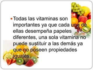 Todas las vitaminas son importantes ya que cada una de ellas desempeña papeles diferentes, una sola vitamina no puede sustituir a las demás ya que no poseen propiedades iguales.