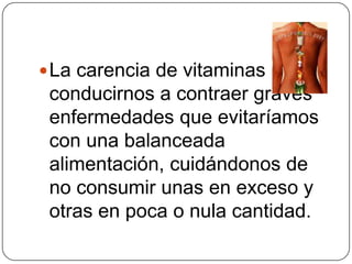 La carencia de vitaminas puede conducirnos a contraer graves enfermedades que evitaríamos con una balanceada alimentación, cuidándonos de no consumir unas en exceso y otras en poca o nula cantidad.