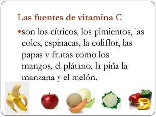 Las fuentes de vitamina C son los cítricos, los pimientos, las coles, espinacas, la coliflor, las papas y frutas como los mangos, el plátano, la piña la manzana y el melón.