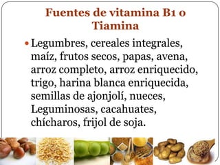 Fuentes de vitamina B1 o TiaminaLegumbres, cereales integrales, maíz, frutos secos, papas, avena, arroz completo, arroz enriquecido, trigo, harina blanca enriquecida, semillas de ajonjolí, nueces, Leguminosas, cacahuates, chícharos, frijol de soja.