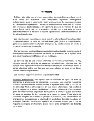 VITAMINAS
Del latín vita “vida” mas el griego ammoniakós "producto libio, amoníaco" con el
sufijo latino ina “sustancia”. Son compuestos orgánicos heterogeneos
indispensables para el crecimiento y buen funcionamiento del organismo, siempre
en cantidades muy pequeñas. La mayoría de las vitaminas esenciales no pueden
ser sintetizadas (elaboradas) por el organismo (excepto la vitamina D, que se
puede formar en la piel con la exposicion al sol), por lo que éste no puede
obtenerlas más que a través de la ingesta equilibrada de vitaminas contenidas en
los alimentos naturales.
Las vitaminas son nutrientes que junto con otros elementos nutricionales actúan
como catalizadoras de todos los procesos fisiológicos (directa e indirectamente),
pero nunca desempeñan una función energética. Su efecto consiste en ayudar a
convertir los alimentos en energía.
Ciertas vitaminas son ingeridas como provitaminas (inactivas) y posteriormente el
metabolismo animal las transforma en activas (en el intestino, en el hígado, en la
piel, etc.), tras alguna modificación en sus moléculas.
La carencia total de una o varias vitaminas se denomina avitaminosis. Si hay
carencia parcial de vitminas se denomina hipovitaminosis, mientras que, se
conoce como hipervitaminosis cuando existe un exceso por acumulación de una o
varias vitaminas, sobre todo las que son poco solubles en agua y, por tanto,
difíciles de eliminar por la orina.
Las vitaminas se pueden clasificar según la solubilidad:
Vitaminas hidrosolubles: son aquellas que se disuelven en agua. Se trata de
coenzimas o precursores de coenzimas, necesarias para muchas reacciones
químicas del metabolismo. pueden pasarse al agua del lavado o de la cocción de
los alimentos. Muchos alimentos ricos en este tipo de vitaminas no nos aportan al
final de prepararlos la misma cantidad que contenían inicialmente. Para recuperar
parte de estas vitaminas (algunas se destruyen con el calor), se puede aprovechar
el agua de cocción de las verduras para caldos o sopas. Estas vitaminas
contienen nitrógeno en su molécula (excepto la vitamina C) y no se almacenan en
el organismo, a excepción de la vitamina B12, que lo hace de modo importante en
el hígado. El exceso de vitaminas ingeridas se excreta en la orina, por lo cual se
requiere una ingesta prácticamente diaria, ya que al no almacenarse se depende
de la dieta.
 