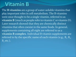 The B vitamins are a group of water-soluble vitamins that
play important roles in cell metabolism. The B vitamins
were once thought to be a single vitamin, referred to as
vitamin B (much as people refer tovitamin C orvitamin D).
Later research showed that they are chemically distinct
vitamins that often coexist in the same foods. In general,
supplements containing all eight are referred to as a
vitamin B complex. Individual B vitamin supplements are
referred to by the specific name of each vitamin (e.g., B1, B2,
B3 etc.).
 