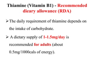 Thiamine (Vitamin B1) - Recommended
dieary allowance (RDA)
The daily requirement of thiamine depends on
the intake of carbohydrate.
 A dietary supply of 1-1.5mg/day is
recommended for adults (about
0.5mg/1000cals of energy).
 