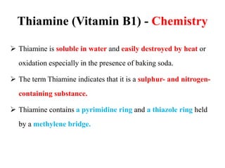Thiamine (Vitamin B1) - Chemistry
 Thiamine is soluble in water and easily destroyed by heat or
oxidation especially in the presence of baking soda.
 The term Thiamine indicates that it is a sulphur- and nitrogen-
containing substance.
 Thiamine contains a pyrimidine ring and a thiazole ring held
by a methylene bridge.
 