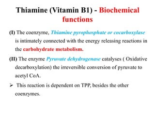 Thiamine (Vitamin B1) - Biochemical
functions
(I) The coenzyme, Thiamine pyrophosphate or cocarboxylase
is intimately connected with the energy releasing reactions in
the carbohydrate metabolism.
(II) The enzyme Pyruvate dehydrogenase catalyses ( Oxidative
decarboxylation) the irreversible conversion of pyruvate to
acetyl CoA.
 This reaction is dependent on TPP, besides the other
coenzymes.
 