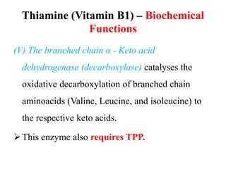 Thiamine (Vitamin B1) – Biochemical
Functions
(V) The branched chain α - Keto acid
dehydrogenase (decarboxylase) catalyses the
oxidative decarboxylation of branched chain
aminoacids (Valine, Leucine, and isoleucine) to
the respective keto acids.
This enzyme also requires TPP.
 