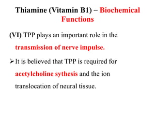 Thiamine (Vitamin B1) – Biochemical
Functions
(VI) TPP plays an important role in the
transmission of nerve impulse.
It is believed that TPP is required for
acetylcholine sythesis and the ion
translocation of neural tissue.
 