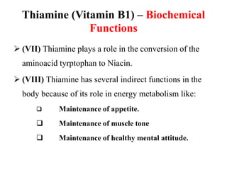 Thiamine (Vitamin B1) – Biochemical
Functions
 (VII) Thiamine plays a role in the conversion of the
aminoacid tyrptophan to Niacin.
 (VIII) Thiamine has several indirect functions in the
body because of its role in energy metabolism like:
 Maintenance of appetite.
 Maintenance of muscle tone
 Maintenance of healthy mental attitude.
 