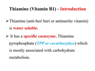 Thiamine (Vitamin B1) - Introduction
Thiamine (anti-beri beri or antinuritic vitamin)
is water soluble.
 It has a specific coenzyme, Thiamine
pyrophosphate (TPP or cocarboxylase) which
is mostly associated with carbohydrate
metabolism.
 