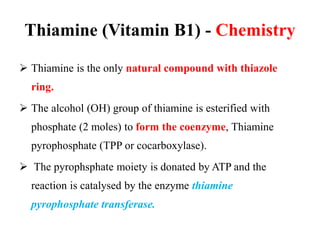 Thiamine (Vitamin B1) - Chemistry
 Thiamine is the only natural compound with thiazole
ring.
 The alcohol (OH) group of thiamine is esterified with
phosphate (2 moles) to form the coenzyme, Thiamine
pyrophosphate (TPP or cocarboxylase).
 The pyrophsphate moiety is donated by ATP and the
reaction is catalysed by the enzyme thiamine
pyrophosphate transferase.
 