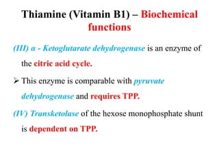 Thiamine (Vitamin B1) – Biochemical
functions
(III) α - Ketoglutarate dehydrogenase is an enzyme of
the citric acid cycle.
 This enzyme is comparable with pyruvate
dehydrogenase and requires TPP.
(IV) Transketolase of the hexose monophosphate shunt
is dependent on TPP.
 