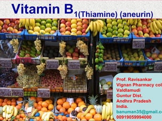 WATER SOLUBLE VITAMINS
The common features to most of vitamin B complex have been outlined below:-
•Cannot be stored in body - regular supply needed.
•most play an essential role in metabolism.
•Most of them can be sourced from liver and yeast.
•Most of them are synthesized by colonal bactera.
•Excess is excreted in urine(easily to be discharged through urine) - no
danger of toxic levels.
•not easy to be stored in the body,requiring diet inception.
•Unstable to heat and light, leach into cooking liquids.
•Classification
Vitamin B family
Vitamin B1 (thiamine), Vitamin B2 (riboflavin).
Vitamin B3 (niacin or niacinamide, sometimes also known as vitamin PP).
Vitamin B5 (pantothenic acid).
Vitamin B6 (pyridoxine, pyridoxal, or pyridoxamine, or pyridoxine hydrochloride).
Vitamin B7 (biotin), Vitamin B8 (inositol),Vitamin B9 (folic acid).
Vitamin B12 (various cobalamins; commonly cyanocobalamin in vitamin
supplements).
Prof. Ravisankar
Vignan Pharmacy coll
Valdlamudi
Guntur Dist.
Andhra Pradesh
India.
banuman35@gmail.co
00919059994000
Vitamin B1(Thiamine) (aneurin)
 