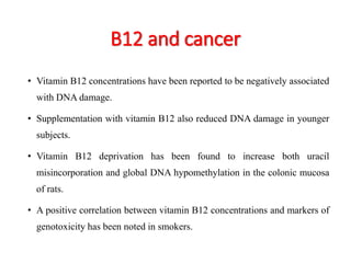 B12 and cancer 
• Vitamin B12 concentrations have been reported to be negatively associated 
with DNA damage. 
• Supplementation with vitamin B12 also reduced DNA damage in younger 
subjects. 
• Vitamin B12 deprivation has been found to increase both uracil 
misincorporation and global DNA hypomethylation in the colonic mucosa 
of rats. 
• A positive correlation between vitamin B12 concentrations and markers of 
genotoxicity has been noted in smokers. 
 