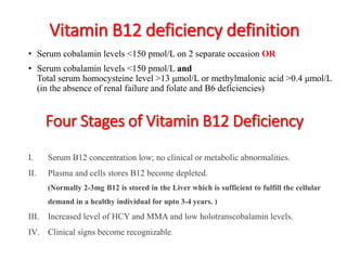 Vitamin B12 deficiency definition 
• Serum cobalamin levels <150 pmol/L on 2 separate occasion OR 
• Serum cobalamin levels <150 pmol/L and 
Total serum homocysteine level >13 μmol/L or methylmalonic acid >0.4 μmol/L 
(in the absence of renal failure and folate and B6 deficiencies) 
Four Stages of Vitamin B12 Deficiency 
I. Serum B12 concentration low; no clinical or metabolic abnormalities. 
II. Plasma and cells stores B12 become depleted. 
(Normally 2-3mg B12 is stored in the Liver which is sufficient to fulfill the cellular 
demand in a healthy individual for upto 3-4 years. ) 
III. Increased level of HCY and MMAand low holotranscobalamin levels. 
IV. Clinical signs become recognizable. 
 