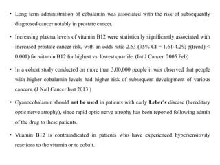 • Long term administration of cobalamin was associated with the risk of subsequently 
diagnosed cancer notably in prostate cancer. 
• Increasing plasma levels of vitamin B12 were statistically significantly associated with 
increased prostate cancer risk, with an odds ratio 2.63 (95% CI = 1.61-4.29; p(trend) < 
0.001) for vitamin B12 for highest vs. lowest quartile. (Int J Cancer. 2005 Feb) 
• In a cohort study conducted on more than 3,00,000 people it was observed that people 
with higher cobalamin levels had higher risk of subsequent development of various 
cancers. (J Natl Cancer Inst 2013 ) 
• Cyanocobalamin should not be used in patients with early Leber's disease (hereditary 
optic nerve atrophy), since rapid optic nerve atrophy has been reported following admin 
of the drug to these patients. 
• Vitamin B12 is contraindicated in patients who have experienced hypersensitivity 
reactions to the vitamin or to cobalt. 
 