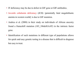 • IF deficiency may be due to defect in GIF gene or GIF antibodies. 
• Juvenile cobalamin deficiency (JCD) {potentially fatal megaloblastic 
anemia in western world} is due to GIF mutation. 
• Andrea et al. (2008) in their study on individuals of African ancestry 
found a frameshift mutation (183_186delGAAT) in the intrinsic factor 
gene. 
• Identification of such mutations in different type of populations allows 
for quick and easy genetic testing in a disease that is difficult to diagnose 
but easy to treat. 
 