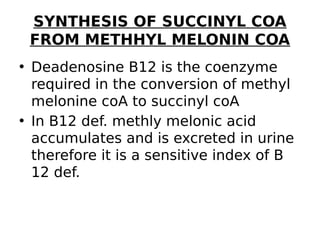 SYNTHESIS OF SUCCINYL COA
FROM METHHYL MELONIN COA
• Deadenosine B12 is the coenzyme
required in the conversion of methyl
melonine coA to succinyl coA
• In B12 def. methly melonic acid
accumulates and is excreted in urine
therefore it is a sensitive index of B
12 def.
 