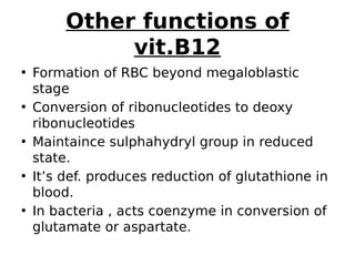Other functions of
vit.B12
• Formation of RBC beyond megaloblastic
stage
• Conversion of ribonucleotides to deoxy
ribonucleotides
• Maintaince sulphahydryl group in reduced
state.
• It’s def. produces reduction of glutathione in
blood.
• In bacteria , acts coenzyme in conversion of
glutamate or aspartate.
 