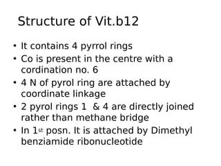 Structure of Vit.b12 of Vit.b12
• It contains 4 pyrrol rings
• Co is present in the centre with a
cordination no. 6
• 4 N of pyrol ring are attached by
coordinate linkage
• 2 pyrol rings 1 & 4 are directly joined
rather than methane bridge
• In 1st posn. It is attached by Dimethyl
benziamide ribonucleotide
 