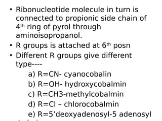 • Ribonucleotide molecule in turn is
connected to propionic side chain of
4th
ring of pyrol through
aminoisopropanol.
• R groups is attached at 6th
posn
• Different R groups give different
type----
a) R=CN- cyanocobalin
b) R=OH- hydroxycobalmin
c) R=CH3-methylcobalmin
d) R=Cl – chlorocobalmin
e) R=5’deoxyadenosyl-5 adenosyl
 