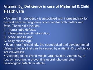 Vitamin B12 Deficiency in case of Maternal & Child
Health Care
• A vitamin B12 deficiency is associated with increased risk for
several adverse pregnancy outcomes for both mother and
fetus. These risks include-
i. neural tube defects,
ii. intrauterine growth retardation,
iii. preeclampsia and
iv. early miscarriage.
• Even more frighteningly, the neurological and developmental
delays in babies that can be caused by a vitamin B12 deficiency
are irreversible.
• According to the World Health Organization, vitamin B12 is
just as important in preventing neural tube and other
neurological defects in infants.
 