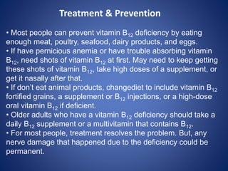 • Most people can prevent vitamin B12 deficiency by eating
enough meat, poultry, seafood, dairy products, and eggs.
• If have pernicious anemia or have trouble absorbing vitamin
B12, need shots of vitamin B12 at first. May need to keep getting
these shots of vitamin B12, take high doses of a supplement, or
get it nasally after that.
• If don’t eat animal products, changediet to include vitamin B12
fortified grains, a supplement or B12 injections, or a high-dose
oral vitamin B12 if deficient.
• Older adults who have a vitamin B12 deficiency should take a
daily B12 supplement or a multivitamin that contains B12.
• For most people, treatment resolves the problem. But, any
nerve damage that happened due to the deficiency could be
permanent.
Treatment & Prevention
 