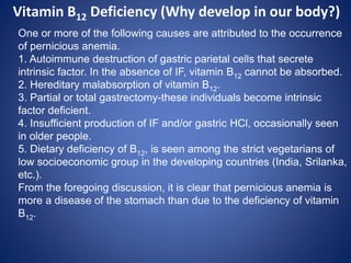 One or more of the following causes are attributed to the occurrence
of pernicious anemia.
1. Autoimmune destruction of gastric parietal cells that secrete
intrinsic factor. In the absence of IF, vitamin B12 cannot be absorbed.
2. Hereditary malabsorption of vitamin B12.
3. Partial or total gastrectomy-these individuals become intrinsic
factor deficient.
4. Insufficient production of IF and/or gastric HCl, occasionally seen
in older people.
5. Dietary deficiency of B12, is seen among the strict vegetarians of
low socioeconomic group in the developing countries (India, Srilanka,
etc.).
From the foregoing discussion, it is clear that pernicious anemia is
more a disease of the stomach than due to the deficiency of vitamin
B12.
Vitamin B12 Deficiency (Why develop in our body?)
 