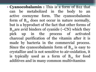 • Cyanocobalamin : This is a form of B12 that
can be metabolized in the body to an
active coenzyme form. The cyanocobalamin
form of B12 does not occur in nature normally,
but is a byproduct of the fact that other forms of
B12are avid binders of cyanide (–CN) which they
pick up in the process of activated
charcoal purification of the vitamin after it is
made by bacteria in the commercial process.
Since the cyanocobalamin form of B12 is easy to
crystallize and is not sensitive to air-oxidation, it
is typically used as a form of B12 for food
additives and in many common multivitamins
 