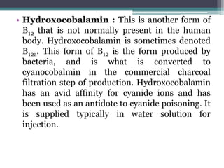 • Hydroxocobalamin : This is another form of
B12 that is not normally present in the human
body. Hydroxocobalamin is sometimes denoted
B12a. This form of B12 is the form produced by
bacteria, and is what is converted to
cyanocobalmin in the commercial charcoal
filtration step of production. Hydroxocobalamin
has an avid affinity for cyanide ions and has
been used as an antidote to cyanide poisoning. It
is supplied typically in water solution for
injection.
 