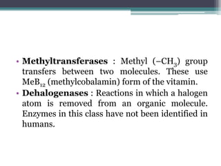 • Methyltransferases : Methyl (–CH3) group
transfers between two molecules. These use
MeB12 (methylcobalamin) form of the vitamin.
• Dehalogenases : Reactions in which a halogen
atom is removed from an organic molecule.
Enzymes in this class have not been identified in
humans.
 